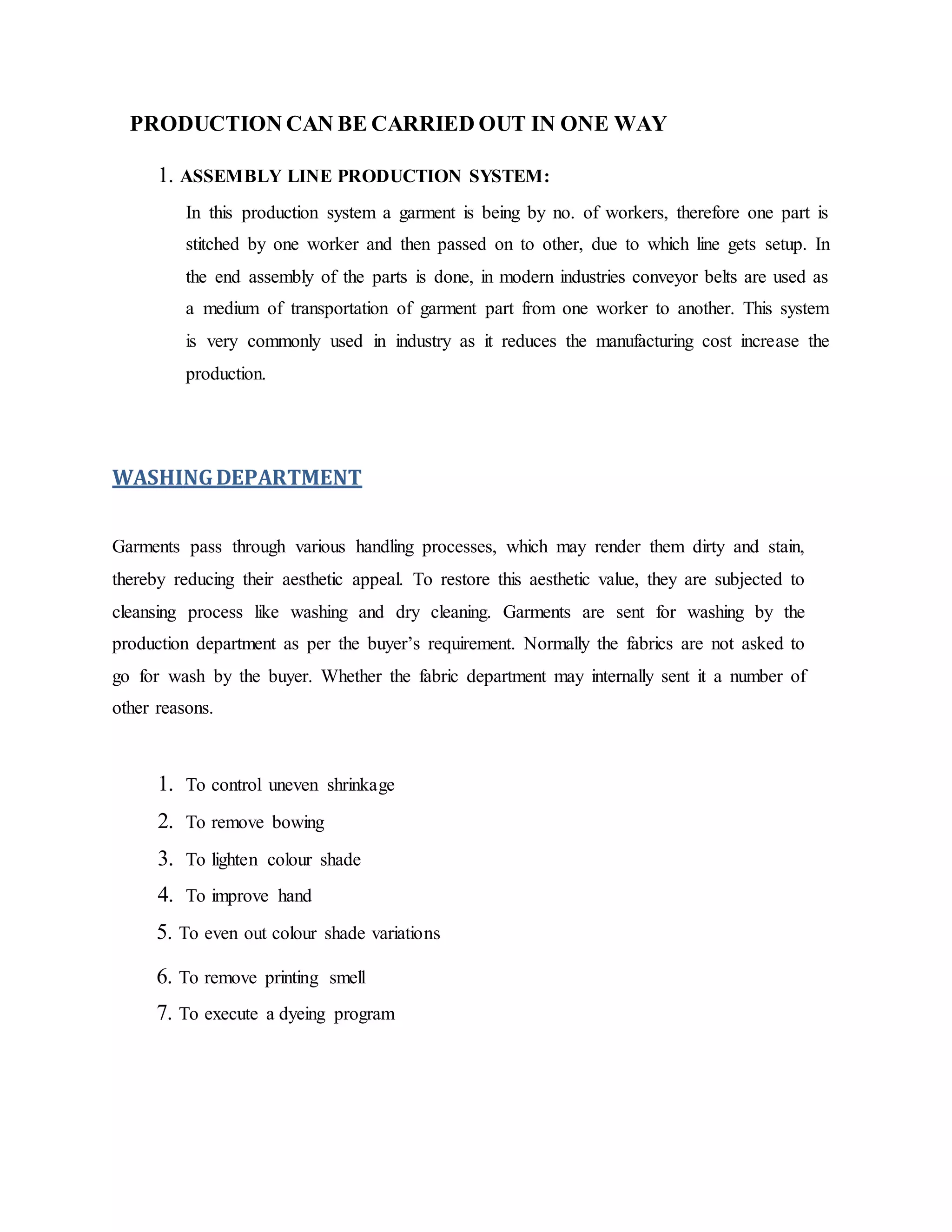 PRODUCTION CAN BE CARRIED OUT IN ONE WAY
1. ASSEMBLY LINE PRODUCTION SYSTEM:
In this production system a garment is being by no. of workers, therefore one part is
stitched by one worker and then passed on to other, due to which line gets setup. In
the end assembly of the parts is done, in modern industries conveyor belts are used as
a medium of transportation of garment part from one worker to another. This system
is very commonly used in industry as it reduces the manufacturing cost increase the
production.
WASHINGDEPARTMENT
Garments pass through various handling processes, which may render them dirty and stain,
thereby reducing their aesthetic appeal. To restore this aesthetic value, they are subjected to
cleansing process like washing and dry cleaning. Garments are sent for washing by the
production department as per the buyer’s requirement. Normally the fabrics are not asked to
go for wash by the buyer. Whether the fabric department may internally sent it a number of
other reasons.
1. To control uneven shrinkage
2. To remove bowing
3. To lighten colour shade
4. To improve hand
5. To even out colour shade variations
6. To remove printing smell
7. To execute a dyeing program
 