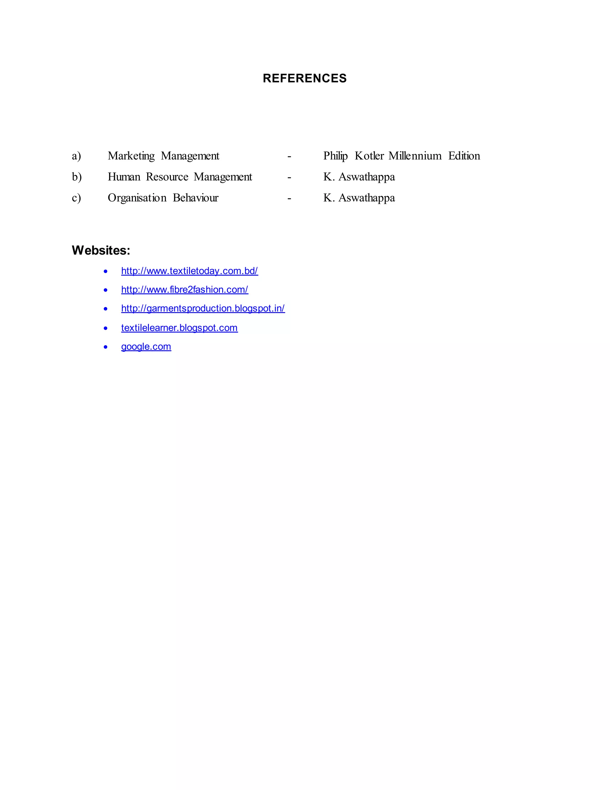 REFERENCES
a) Marketing Management - Philip Kotler Millennium Edition
b) Human Resource Management - K. Aswathappa
c) Organisation Behaviour - K. Aswathappa
Websites:
 http://www.textiletoday.com.bd/
 http://www.fibre2fashion.com/
 http://garmentsproduction.blogspot.in/
 textilelearner.blogspot.com
 google.com
 