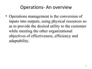 Operations- An overview
• Operations management is the conversion of
  inputs into outputs, using physical resources so
  as to provide the desired utility to the customer
  while meeting the other organizational
  objectives of effectiveness, efficiency and
  adaptability.




                                                 10
 