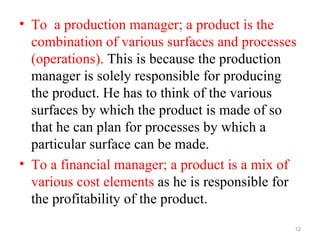 • To a production manager; a product is the
  combination of various surfaces and processes
  (operations). This is because the production
  manager is solely responsible for producing
  the product. He has to think of the various
  surfaces by which the product is made of so
  that he can plan for processes by which a
  particular surface can be made.
• To a financial manager; a product is a mix of
  various cost elements as he is responsible for
  the profitability of the product.
                                               12
 