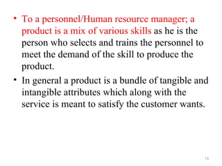 • To a personnel/Human resource manager; a
  product is a mix of various skills as he is the
  person who selects and trains the personnel to
  meet the demand of the skill to produce the
  product.
• In general a product is a bundle of tangible and
  intangible attributes which along with the
  service is meant to satisfy the customer wants.




                                                 13
 