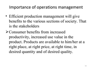 Importance of operations management
• Efficient production management will give
  benefits to the various sections of society. That
  is the stakeholders
 Consumer benefits from increased
  productivity, increased use value in the
  product. Products are available to him/her at a
  right place, at right price, at right time, in
  desired quantity and of desired quality.


                                                  14
 