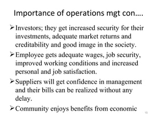 Importance of operations mgt con….
 Investors; they get increased security for their
  investments, adequate market returns and
  creditability and good image in the society.
 Employee gets adequate wages, job security,
  improved working conditions and increased
  personal and job satisfaction.
 Suppliers will get confidence in management
  and their bills can be realized without any
  delay.
 Community enjoys benefits from economic            15
 