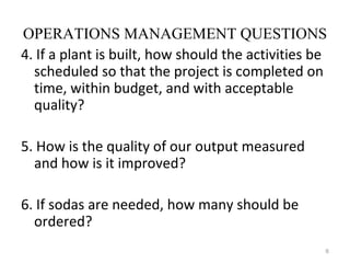 OPERATIONS MANAGEMENT QUESTIONS
4. If a plant is built, how should the activities be
  scheduled so that the project is completed on
  time, within budget, and with acceptable
  quality?

5. How is the quality of our output measured
  and how is it improved?

6. If sodas are needed, how many should be
  ordered?
                                                   6
 