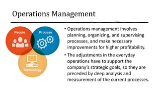 Operations Management
• Operations management involves
planning, organizing, and supervising
processes, and make necessary
improvements for higher profitability.
• The adjustments in the everyday
operations have to support the
company’s strategic goals, so they are
preceded by deep analysis and
measurement of the current processes.
 
