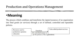 Production and Operations Management
•Meaning
The process which combines and transforms the inputs/resources of an organization
into final goods (or services) through a set of defined, controlled and repeatable
policies.
 