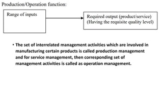 • The set of interrelated management activities which are involved in
manufacturing certain products is called production management
and for service management, then corresponding set of
management activities is called as operation management.
 