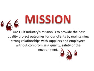 MISSIONEuro Gulf Industry's mission is to provide the best quality project outcomes for our clients by maintaining strong relationships with suppliers and employees without compromising quality, safety or the environment.