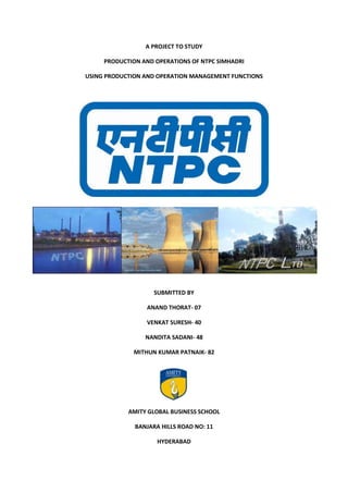 A PROJECT TO STUDY<br />PRODUCTION AND OPERATIONS OF NTPC SIMHADRI<br />USING PRODUCTION AND OPERATION MANAGEMENT FUNCTIONS<br />38296852279015-2057402279015<br />-11430064770<br />SUBMITTED BY<br />ANAND THORAT- 07<br />VENKAT SURESH- 40<br />NANDITA SADANI- 48<br />MITHUN KUMAR PATNAIK- 82<br />205930536830<br />3429000797941034290007979410<br />AMITY GLOBAL BUSINESS SCHOOL<br />BANJARA HILLS ROAD NO: 11<br />HYDERABAD<br />INDEX<br />S.NO.CONTENTSPAGE NO.1.2.2.1.2.2.2.3.2.4.2.5.2.6.2.7.2.8.2.93.3.1.3.2.3.3.3.4.3.5.4.4.1.4.2.4.3.5.6.7.8.POWER SECTOR IN INDIAINTRODUCTION TO NTPCMAJOR ACHIEVEMENTS OF NTPCHISTORY OF NTPCVISION AND MISSION OF NTPCNTPC: CULTURESimhadri NTPCNTPC: CORE VALUES &OBJECTIVES  SWOT ANALYSISDIVERSIFICATIONSUBSIDIARIESBUSINESS MODEL OF NTPCOPERATIONS OF THE BUSINESSOPERATING STRATEGIES OF NTPCORGANIZATION STRUCTURECORPORATE OBJECTIVESUPPLY CHAIN MANAGEMENTISSUES AND CHALLENGESHUMAN RESOURCESFUTURE CAPACITY ADDITIONSCHALLENGES WITH COAL RESOURCESARTICLECASE STUDYCONCLUSIONS/RECOMMENDATIONSBIBLIOGRAPHY2476101112141417182021293034343434384043485050<br />,[object Object],Power development in India is the key to economic development. The power sector has been receiving adequate priority ever since the process of planned development in 1950. Hydro power and coal based thermal power have been the main sources of generating electricity. Nuclear power development is at slower pace, which was introduced in late 60’s. The concept of operating power systems on a regional basis crossing the place, the power supply industry have been under constant pressure to bridge the gap between supply and demand.<br />Since Independence in 1947, Indian Power sector progress has been rapid. From mere 1713 MWs of Installed capacity in 1950 the capacity at the end of March 2007 rose to 124569 excluding capacity of renewable energy. Total generation in April 2006- March 2007 was 659419 GWs in the utility sector. The per capita consumption of electricity increased from 15 KWHs in 1950 to 619 in 2006-07.<br />Decades of economic planning in India following independence placed significant emphasis on the development of the power sector. Electricity generation capacity with utilities in India had grown from 1713 MW in December 1950 to over 124,287 MW by March 2006. However, per capita electricity consumption remains much lower than the world average and even lower than some of the developing Asian economies. Investment in the sector has not been able to improve access and keep pace with the country’s growing demand for electricity.<br />India has the fifth largest generation capacity in the world with an installed capacity of 152 GW as on 30 September 2009, which is about 4 percent of global power generation. The top four countries, viz., US, Japan, China and Russia together consume about 49 percent of the total power generated globally. The average per capita consumption of electricity in India is estimated to be 704 kWh during 2008-09. However, this is fairly low when compared to that of some of the developed and emerging nations such US (~15,000 kWh) and China (~1,800 kWh). The world average stands at 2,300 kWh. The Indian government has set ambitious goals in the 11th plan for power sector owing to which the power sector is poised for significant expansion. In order to provide availability of over 1000 units of per capita electricity by year 2012, it has been estimated that need-based capacity addition of more than 100,000 MW would be required. This has resulted in massive addition plans being proposed in the sub-sectors of Generation Transmission and Distribution.<br />India is world's 6th largest energy consumer, accounting for 3.4% of global energy consumption. Due to India’s economic rise, the demand for energy has grown at an average of 3.6% per annum over the past 30 years. In March 2009, the installed power generation capacity of India stood at 147,000 MW while the per capita power consumption stood at 612 kWh. The country's annual power production increased from about 190 billion kWh in 1986 to more than 680 billion kWh in 2006. The Indian government has set an ambitious target to add approximately 78,000 MW of installed generation capacity by 2012. The total demand for electricity in India is expected to cross 950,000 MW by 2030.<br />About 75% of the electricity consumed in India is generated by thermal power plants, 21% by hydroelectric power plants and 4% by nuclear power plants. More than 50% of India's commercial energy demand is met through the country's vast coal reserves. The country has also invested heavily in recent years on renewable sources of energy such as wind energy. As of 2008, India's installed wind power generation capacity stood at 9,655 MW. Additionally, India has committed massive amount of funds for the construction of various nuclear reactors which would generate at least 30,000 MW. In July 2009, India unveiled a $19 billion plan to produce 20,000 MW of solar power by 2020.<br />The Power sector in India is predominantly controlled by the Government of India's public sector undertakings (PSUs). Major PSUs involved in the generation of electricity are National Thermal Power Corporation (NTPC), National Hydroelectric Power Corporation (NHPC) and Nuclear Power Corporation of India (NPCI). Besides PSUs, several state-level corporations, such as Maharashtra State Electricity Board (MSEB), are also involved in the generation and intra-state distribution of electricity. The Power Grid Corporation of India is responsible for the inter-state transmission of electricity and the development of national grid.<br />The Ministry of Power is the apex body responsible for the generation and development of power in India. This ministry started functioning independently from 2 July, 1992; earlier, it was known as the Ministry of Energy. The Union Minister of Power at present is Sushilkumar Shinde, who took charge of the ministry on the 28th of May, 2009.<br />INTRODUCTION TO NTPC :-<br />NTPC Limited is the largest thermal power generating company of India. A public sector company wholly owned by Government of India, it was incorporated in the year 1975 to accelerate power development in the country. Within a span of 30 years, NTPC has emerged as a truly national power company, with power generating facilities in all the major regions of the country.<br />Recognizing its excellent past performance and its vast potential, the Govt. of the India has identified NTPC as one of the 'Navratnas'- a potential global giant and also it is going to be identified as one of the ‘Maharatna’- giant among the 'Navratnas'. NTPC Limited is the largest thermal power generating company of India. A public sector company, it was incorporated in the year 1975 to accelerate power development in the country as a wholly owned company of the Government of India.<br />At present, Government of India holds 89.5% of the total equity shares of the company and the balance 10.5% is held by FIIs, Domestic Banks, Public and others. Within a span of 30 years, NTPC has emerged as a truly national power company, with power generating facilities in all the major regions of the country.<br />Based on 1998 data, carried out by Data monitor UK, NTPC is the 6th largest in terms of thermal power generation and the second most efficient in terms of capacity utilization amongst the thermal utilities in the world.<br /> The Group's principal activity is to generate and sell power to state utilities. It also provides consultancy to power utilities and maintains power stations. The Group operates in two segments, namely, Power Generation and Others. The Power generation segment includes generation and sale of bulk power to SEBs/State utilities. Other business includes providing consultancy, project management and supervision, oil and gas exploration and coal mining.<br />In the Forbes list of ‘World's 2000 largest companies, 2008’, NTPC occupies 317th place. With a current generating capacity of 30,144 MW, NTPC has embarked on plans to become a 75,000 MW company by 2017.<br />Presently, Government of India holds 89.5% equity in the company and the balance 10.5% is held by FIIs, Domestic Banks, Public and others.<br />As on date, NTPC's total installed capacity is 27, 904 MW. NTPC's coal based power stations are at: Singrauli (Uttar Pradesh), Korba (Chattisgarh), Ramagundam (Andhra Pradesh), Farakka (West Bengal), Vindhyachal (Madhya Pradesh), Rihand (Uttar Pradesh), Kahalgaon (Bihar), NTCPP (Uttar Pradesh), Talcher (Orissa), Unchahar (Uttar Pradesh), Simhadri (Andhra Pradesh), Tanda (Uttar Pradesh), Badarpur (Delhi), and Sipat (Chattisgarh). NTPC's Gas/Liquid based power stations are located at: Anta (Rajasthan), Auraiya (Uttar Pradesh), Kawas (Gujarat), Dadri (Uttar Pradesh), Jhanor-Gandhar (Gujarat), Rajiv Gandhi CCPP Kayamkulam (Kerala), and Faridabad (Haryana). NTPC's Power Plants with Joint Ventures are located at Durgapur (West Bengal), Rourkela (Orissa), Bhilai (Chhattisgarh), and RGPPL (Maharastra).<br />India’s largest power company, NTPC was set up in 1975 to accelerate power development in India. NTPC is emerging as a diversified power major with presence in the entire value chain of the power generation business. Apart from power generation, which is the mainstay of the company, NTPC has already ventured into consultancy, power trading, ash utilisation and coal mining. NTPC ranked 317th in the ‘2009, Forbes Global 2000’ ranking of the World’s biggest companies. The total installed capacity of the company is 31,134 MW (including JVs) with 15 coal based and 7 gas based stations, located across the country. In addition under JVs, 3 stations are coal based & another station uses naptha/LNG as fuel. By 2017, the power generation portfolio is expected to have a diversified fuel mix with coal based capacity of around 53000 MW, 10000 MW through gas, 9000 MW through Hydro generation, about 2000 MW from nuclear sources and around 1000 MW from Renewable Energy Sources (RES). NTPC has adopted a multi-pronged growth strategy which includes capacity addition through green field projects, expansion of existing stations, joint ventures, subsidiaries and takeover of stations.<br />NTPC has been operating its plants at high efficiency levels. Although the company has 18.79% of the total national capacity it contributes 28.60% of total power generation due to its focus on high efficiency.<br />In October 2004, NTPC launched its Initial Public Offering (IPO) consisting of 5.25% as fresh issue and 5.25% as offer for sale by Government of India. NTPC thus became a listed company in November 2004 with the government holding 89.5% of the equity share capital. The rest is held by Institutional Investors and the Public. The issue was a resounding success. NTPC is among the largest five companies in India in terms of market capitalization.At NTPC people before Plant Load Factor is the mantra that guides all HR related policies. NTPC has been awarded No.1, Best Workplace in India among large organizations and the best PSU for the year 2009, by the Great Places to Work Institute, India Chapter in collaboration with The Economic Times.<br />The concept of Corporate Social Responsibility is deeply ingrained in NTPC's culture. Through its expansive CSR initiatives NTPC strives to develop mutual trust with the communities that surround its power stations.<br />Right from social to developmental work of the community and welfare based dependence to creating greater self reliance; the constant Endeavour is to institutionalize social responsibility on various levels.<br />2.1 MAJOR ACHIEVEMENTS OF NTPC<br />Largest thermal power generating company of India.<br />Sixth largest thermal power generator in the world.<br />Second most efficient utility in terms of capacity utilization.<br />One of the nine PSUs to be awarded the status of Navratna.<br />Provides power at the cheapest average tariff in the country.<br />2.2 HISTORY OF NTPC<br /> <br />1975 <br />Incorporated in November <br />1977 <br />TPC acquired the first patch of land at Sanghrauli <br />The first batch of executive trainees joined the company <br />Takeover of management of the Badarpur project.<br />Construction of the first transmission network Sanghrauli- Korba- Kanpur of 400 KV systems started.<br />1982 <br />Power Management Institute, Delhi, a centre for education was established <br />1983 <br />In the very first year of commercial operation , NTPC earned a profit of Rs 4.51 crore in the financial year 1982-83 <br />This year marked the completion of decade (1975-1985) of NTPC’s existence. NTPC achieved a generating capacity of 220 MW by commissioning 11 units of 200 MW each at its various projects in country.<br />The government of India approved the setting of three gas based combine cycle projects by NTPC in Kawat in gujrat, Auraiya in Uttar Pradesh and Anta in Rajasthan. For these projects, the World Bank agreed to provide US$ 485 million, which was the largest single loan in the history of bank. <br />1987 <br />Crossed the 5000 MW capacity mark.<br />1989 <br />Consultancy division launched <br />1990<br />Total installed capacity crossed 10000MW <br />1992<br />Acquisition by the company of Feroz Gandhi Unchahar Thermal Power Station (2x210 MW) from Uttar Pradesh Rajya Vidyut Utpadan Nigam Of Uttar Pradesh <br />1994 <br />Crossed 15000 MW of installed capacity. <br />NTPC celebrated 20 yrs of its existence.<br />A new logo was adopted.<br />NTPC took over the 460 MW Talcher Thermal power Station from Orrisa State Electricity Board.<br />1997 <br />Achieved 100 million units generation in one year.<br />1998 <br />Commissioned the first Naphtha based plant at Kayamkulam with a capacity of 350 MW.<br />2000 <br />Commenced construction of a first hydro- electricity power project of 800 MW capacity in Himachal Pradesh <br />2002 <br />Three wholly owned subsidiaries viz. NTPC Electric Supply Company Limited, NTPC Hydro Limited, NTPC Vidyut Vyapar Nigam Limited incorporated. <br />NTPC became a listed company. <br />NTPC made its debut issue of euro bonds amounting to USD 200 million in international market. <br />2005<br />The company rechristened as NTPC Limited in line with its changing business portfolio and transforms itself from a thermal power utility to an integrated power utility.<br />2008<br />National Thermal Power Corporation is the largest power generation company in India. Forbes Global 2000 for 2008 ranked it 411th in the world.<br />2.3 VISION AND MISSION OF NTPC<br />VISION: “To be one of the world’s largest and best power utilities, powering India’s growth.”<br />To realize this vision, NTPC has drawn up a detailed Corporate Plan for the period 1997-2012 which represents the company's collective optimism and enthusiasm, inspired by a glorious past, a vibrant present and a brilliant future. The Plan has been prepared in-house in consultation the committed, competent and confident members of the NTPC family. The road map that has been charted out was after a thorough scan of the strengths and weaknesses within the organization as well as opportunities and threats in the environment. Considering multidimensional opportunities in the energy sector, NTPC will adopt a multi-pronged growth strategy for capacity addition through Greenfield sites, expansion of existing stations, takeovers and joint ventures. The capacity addition plans that NTPC have drawn up for the fifteen-year period using all the above strategies to enable the corporation to become a 40,000 MW company by 2012 A.D.<br />MISSION: “Develop and provide reliable power, related products and services at competitive prices, integrating multiple energy sources with innovative and eco–friendly technologies and contribute to societyquot;
<br />,[object Object]