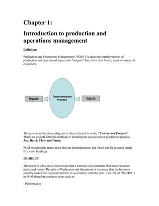 Chapter 1:
Introduction to production and
operations management
Definition

Production and Operations Management ("POM") is about the transformation of
production and operational inputs into "outputs" that, when distributed, meet the needs of
customers.




The process in the above diagram is often referred to as the "Conversion Process".
There are several different methods of handling the conversion or production process -
Job, Batch, Flow and Group

POM incorporates many tasks that are interdependent, but which can be grouped under
five main headings:

PRODUCT

Marketers in a business must ensure that a business sells products that meet customer
needs and wants. The role of Production and Operations is to ensure that the business
actually makes the required products in accordance with the plan. The role of PRODUCT
in POM therefore concerns areas such as:

- Performance
 