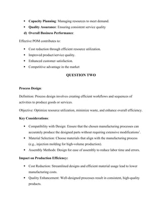  Capacity Planning: Managing resources to meet demand.
 Quality Assurance: Ensuring consistent service quality
d) Overall Business Performance:
Effective POM contributes to:
 Cost reduction through efficient resource utilization.
 Improved product/service quality.
 Enhanced customer satisfaction.
 Competitive advantage in the market
QUESTION TWO
Process Design:
Definition: Process design involves creating efficient workflows and sequences of
activities to produce goods or services.
Objective: Optimize resource utilization, minimize waste, and enhance overall efficiency.
Key Considerations:
 Compatibility with Design: Ensure that the chosen manufacturing processes can
accurately produce the designed parts without requiring extensive modifications1
.
 Material Selection: Choose materials that align with the manufacturing process
(e.g., injection molding for high-volume production).
 Assembly Methods: Design for ease of assembly to reduce labor time and errors.
Impact on Production Efficiency:
 Cost Reduction: Streamlined designs and efficient material usage lead to lower
manufacturing costs.
 Quality Enhancement: Well-designed processes result in consistent, high-quality
products.
 