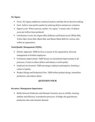 Six Sigma:
 Focus: Six Sigma emphasizes statistical analysis and data-driven decision-making.
 Goal: Achieve near-perfect quality by reducing defects and process variations.
 Sigma Levels: When a process reaches “six sigma,” it means only 3.4 defects
occur per million items produced.
 Certification Levels: Six Sigma offers different certification levels (White Belt,
Yellow Belt, Green Belt, Black Belt, and Master Black Belt) for various roles
within an organization.
Total Quality Management (TQM):
 Holistic Approach: TQM involves everyone in the organization, from top
management to frontline employees.
 Continuous Improvement: TQM focuses on incremental improvements in all
processes. It aims to reduce defects and enhance overall quality.
 Employee Involvement: TQM encourages employee participation, fostering a
culture of quality.
 Product Design and Production Flow: TQM refines product design, streamlines
production, and reduces delays
QUESTION FOUR
Inventory Management Importance:
 Buffer between Production and Demand: Inventory acts as a buffer, ensuring
stability and efficiency in production processes. It bridges the gap between
production rates and customer demand.
 