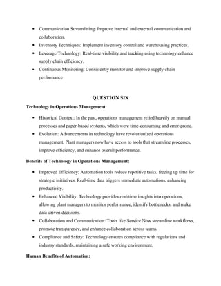 Communication Streamlining: Improve internal and external communication and
collaboration.
 Inventory Techniques: Implement inventory control and warehousing practices.
 Leverage Technology: Real-time visibility and tracking using technology enhance
supply chain efficiency.
 Continuous Monitoring: Consistently monitor and improve supply chain
performance
QUESTION SIX
Technology in Operations Management:
 Historical Context: In the past, operations management relied heavily on manual
processes and paper-based systems, which were time-consuming and error-prone.
 Evolution: Advancements in technology have revolutionized operations
management. Plant managers now have access to tools that streamline processes,
improve efficiency, and enhance overall performance.
Benefits of Technology in Operations Management:
 Improved Efficiency: Automation tools reduce repetitive tasks, freeing up time for
strategic initiatives. Real-time data triggers immediate automations, enhancing
productivity.
 Enhanced Visibility: Technology provides real-time insights into operations,
allowing plant managers to monitor performance, identify bottlenecks, and make
data-driven decisions.
 Collaboration and Communication: Tools like Service Now streamline workflows,
promote transparency, and enhance collaboration across teams.
 Compliance and Safety: Technology ensures compliance with regulations and
industry standards, maintaining a safe working environment.
Human Benefits of Automation:
 