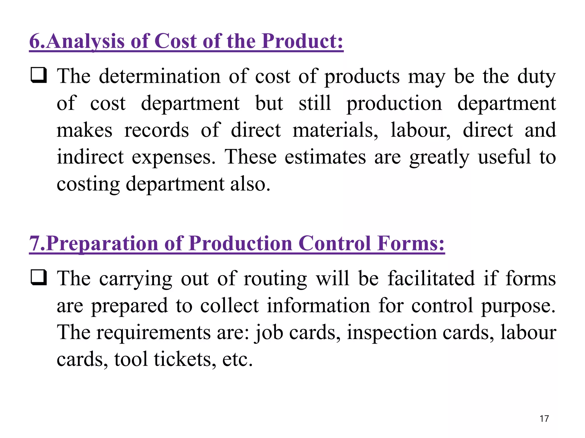 6.Analysis of Cost of the Product:
 The determination of cost of products may be the duty
of cost department but still production department
makes records of direct materials, labour, direct and
indirect expenses. These estimates are greatly useful to
costing department also.
7.Preparation of Production Control Forms:
 The carrying out of routing will be facilitated if forms
are prepared to collect information for control purpose.
The requirements are: job cards, inspection cards, labour
cards, tool tickets, etc.
17
 