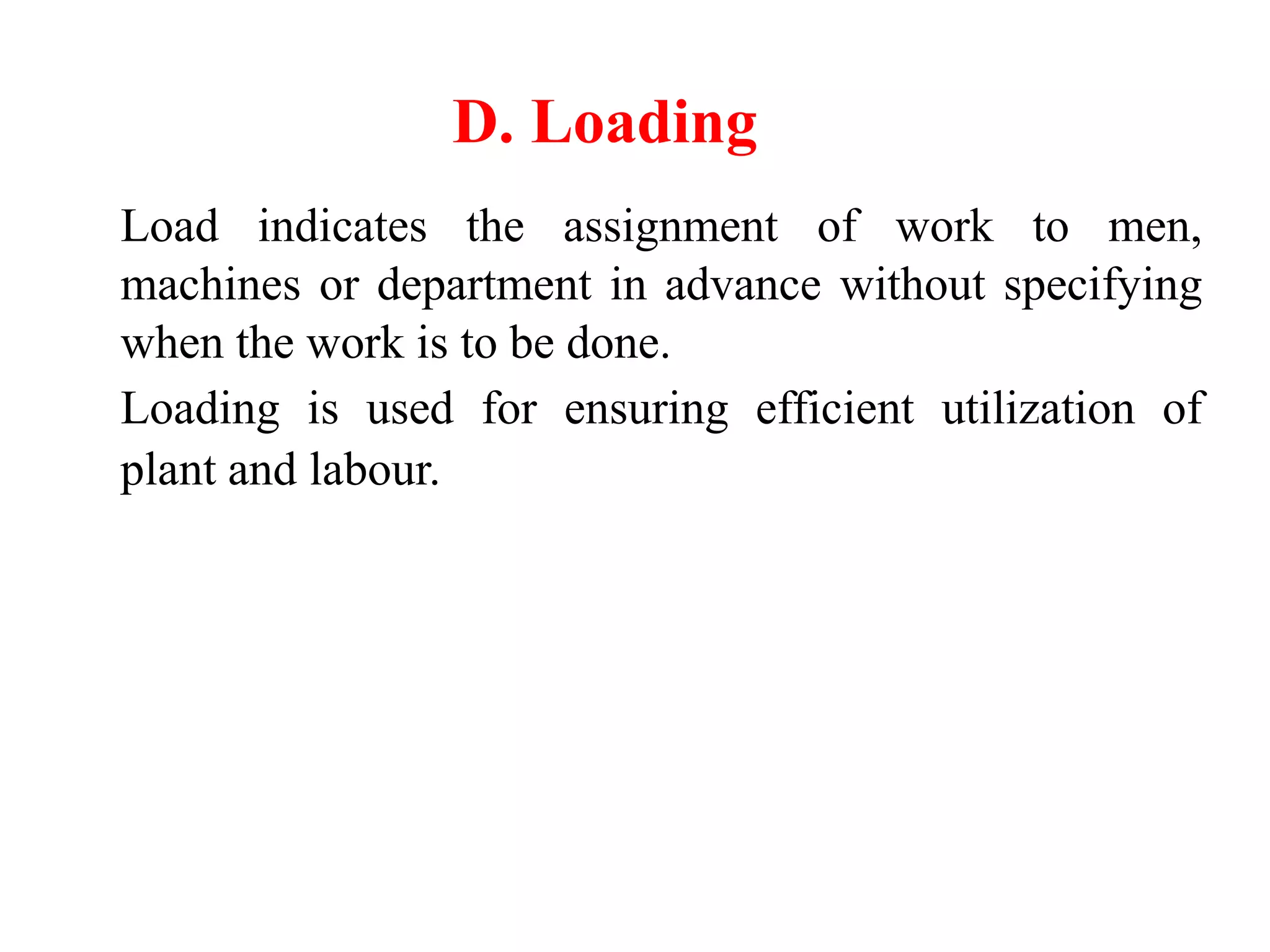 D. Loading
Load indicates the assignment of work to men,
machines or department in advance without specifying
when the work is to be done.
Loading is used for ensuring efficient utilization of
plant and labour.
 