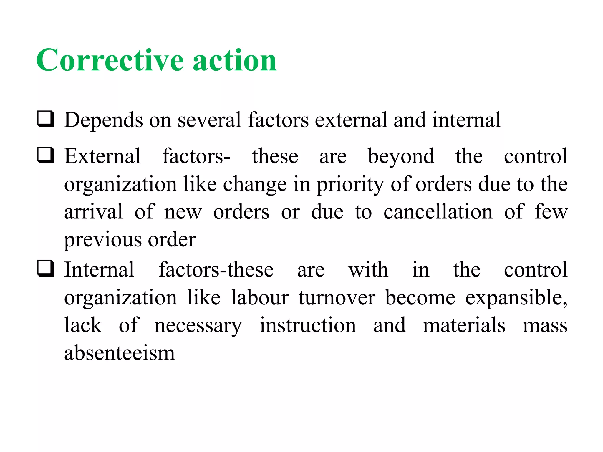 Corrective action
 Depends on several factors external and internal
 External factors- these are beyond the control
organization like change in priority of orders due to the
arrival of new orders or due to cancellation of few
previous order
 Internal factors-these are with in the control
organization like labour turnover become expansible,
lack of necessary instruction and materials mass
absenteeism
 
