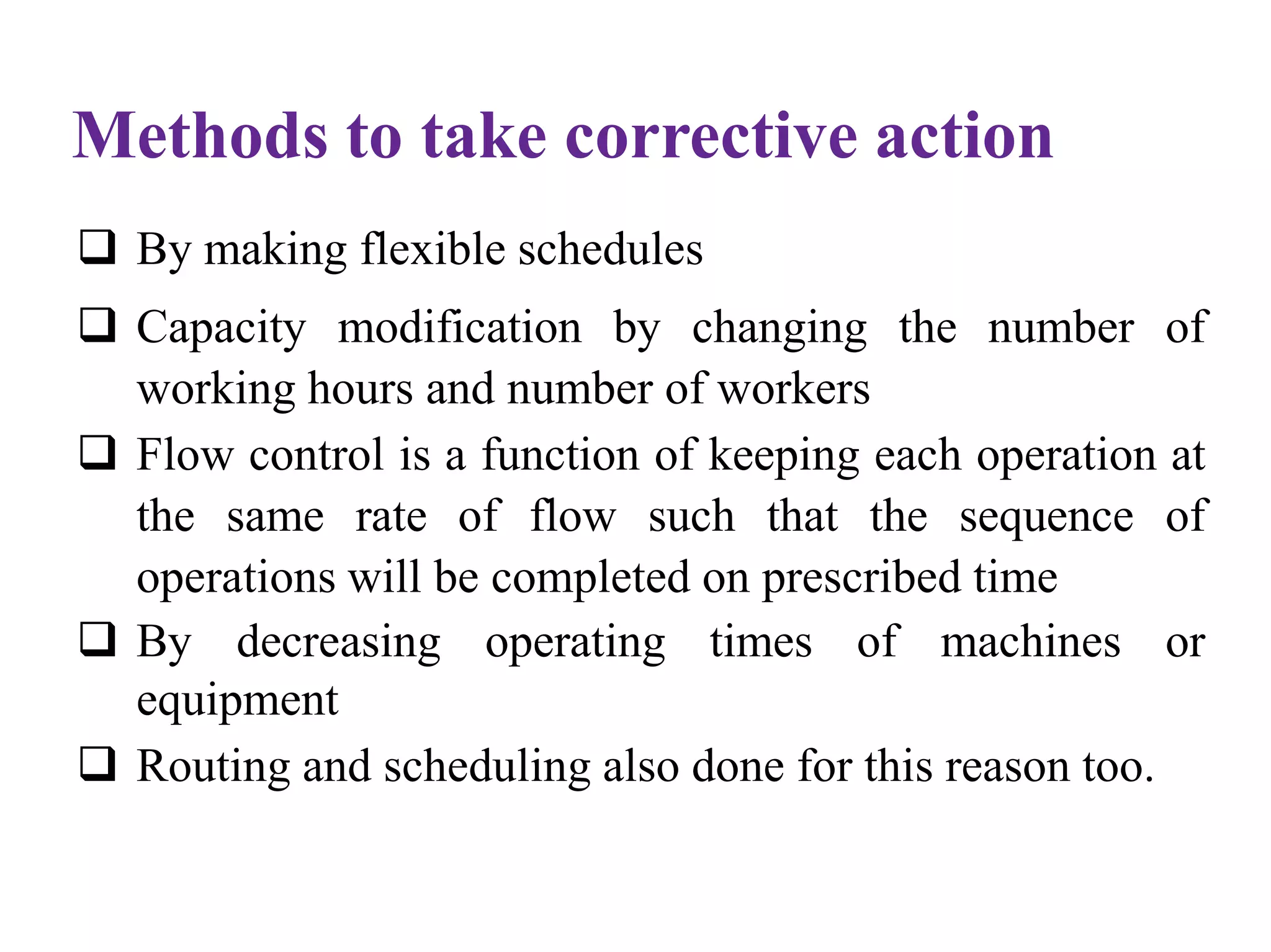 Methods to take corrective action
 By making flexible schedules
 Capacity modification by changing the number of
working hours and number of workers
 Flow control is a function of keeping each operation at
the same rate of flow such that the sequence of
operations will be completed on prescribed time
 By decreasing operating times of machines or
equipment
 Routing and scheduling also done for this reason too.
 
