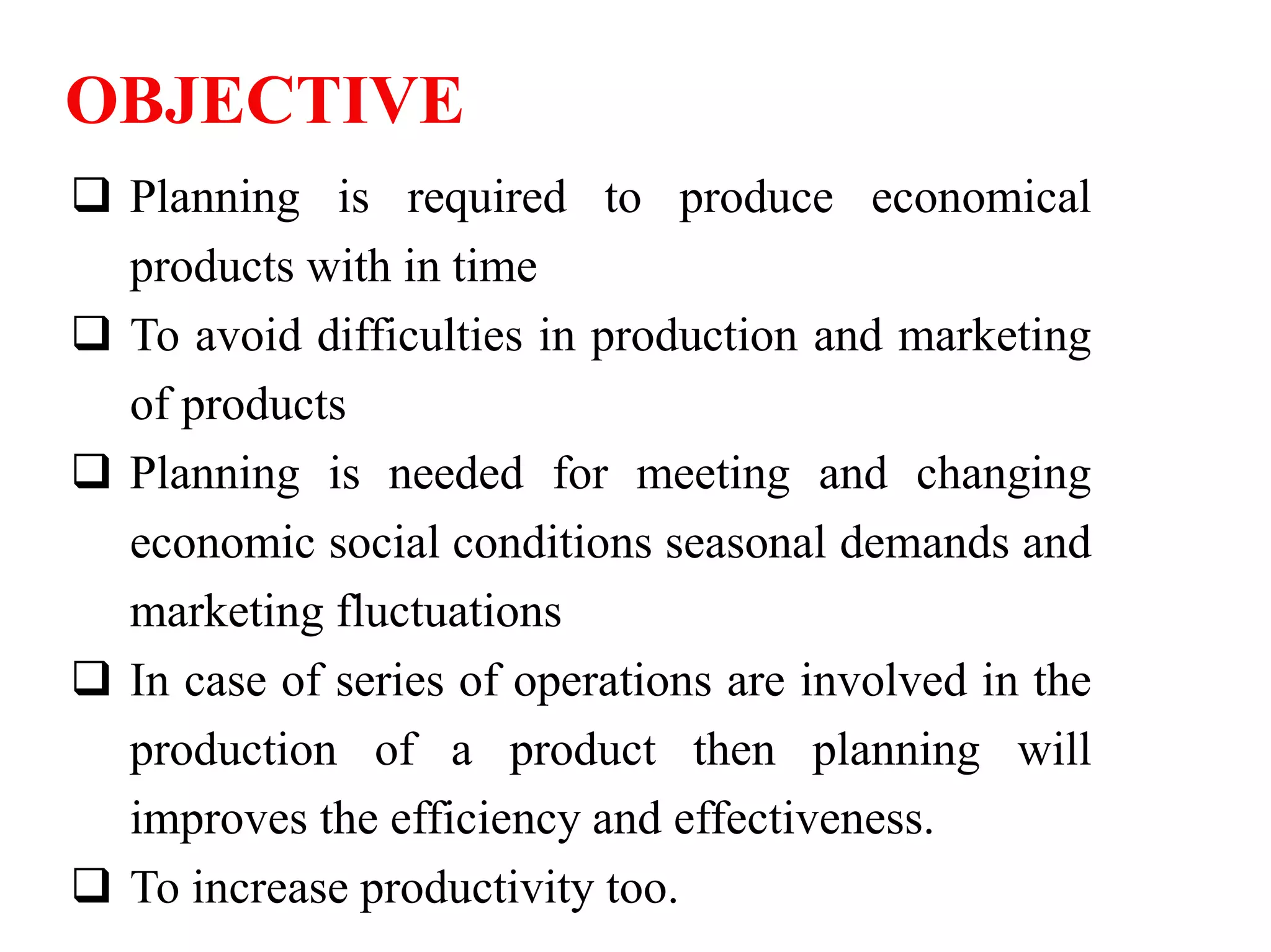 OBJECTIVE
 Planning is required to produce economical
products with in time
 To avoid difficulties in production and marketing
of products
 Planning is needed for meeting and changing
economic social conditions seasonal demands and
marketing fluctuations
 In case of series of operations are involved in the
production of a product then planning will
improves the efficiency and effectiveness.
 To increase productivity too.
 