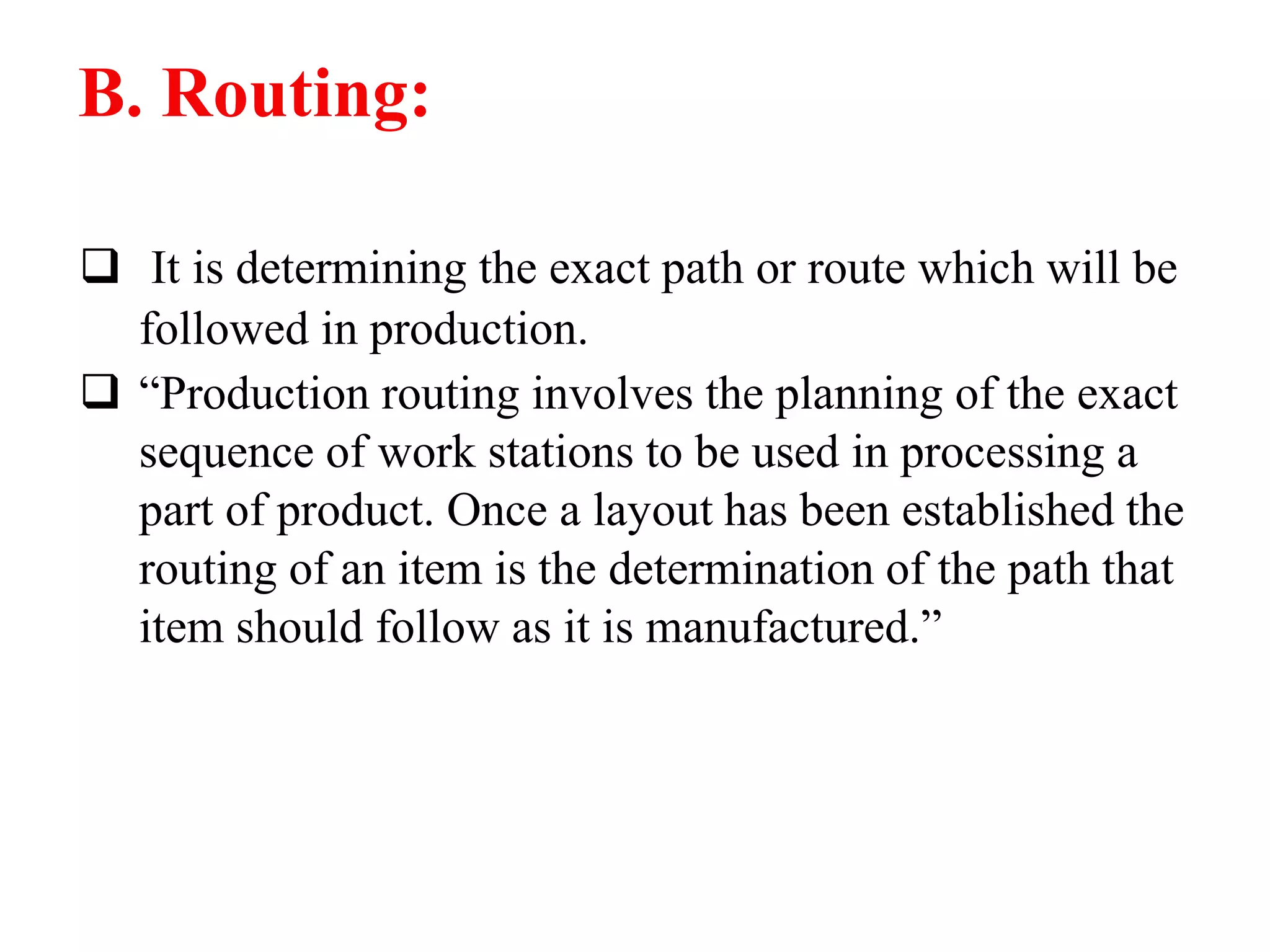 B. Routing:
 It is determining the exact path or route which will be
followed in production.
 “Production routing involves the planning of the exact
sequence of work stations to be used in processing a
part of product. Once a layout has been established the
routing of an item is the determination of the path that
item should follow as it is manufactured.”
 