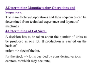 3.Determining Manufacturing Operations and
Sequences:
The manufacturing operations and their sequences can be
determined from technical experience and layout of
machines.
4.Determining of Lot Sizes:
A decision has to be taken about the number of units to
be produced in one lot. If production is carried on the
basis of
orders => size of the lot.
for the stock => lot is decided by considering various
economies which may accurate.
 