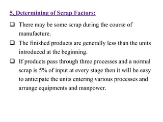 5. Determining of Scrap Factors:
 There may be some scrap during the course of
manufacture.
 The finished products are generally less than the units
introduced at the beginning.
 If products pass through three processes and a normal
scrap is 5% of input at every stage then it will be easy
to anticipate the units entering various processes and
arrange equipments and manpower.
 
