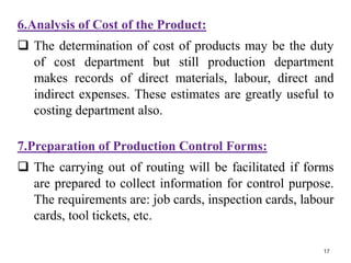 6.Analysis of Cost of the Product:
 The determination of cost of products may be the duty
of cost department but still production department
makes records of direct materials, labour, direct and
indirect expenses. These estimates are greatly useful to
costing department also.
7.Preparation of Production Control Forms:
 The carrying out of routing will be facilitated if forms
are prepared to collect information for control purpose.
The requirements are: job cards, inspection cards, labour
cards, tool tickets, etc.
17
 