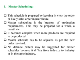 1. Master Scheduling:
 This schedule is prepared by keeping in view the order
or likely sales order in near future.
 Master scheduling is the breakup of production
requirements. This may be prepared for a week, a
month etc.
 It becomes complex when more products are required
to be produced.
 Master schedule has to be adjusted as per the new
order received.
 No definite pattern may be suggested for master
schedules because it differs from industry to industry
or in the same industry.
 