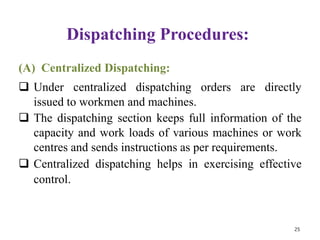 Dispatching Procedures:
(A) Centralized Dispatching:
 Under centralized dispatching orders are directly
issued to workmen and machines.
 The dispatching section keeps full information of the
capacity and work loads of various machines or work
centres and sends instructions as per requirements.
 Centralized dispatching helps in exercising effective
control.
25
 