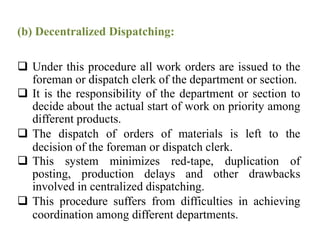 (b) Decentralized Dispatching:
 Under this procedure all work orders are issued to the
foreman or dispatch clerk of the department or section.
 It is the responsibility of the department or section to
decide about the actual start of work on priority among
different products.
 The dispatch of orders of materials is left to the
decision of the foreman or dispatch clerk.
 This system minimizes red-tape, duplication of
posting, production delays and other drawbacks
involved in centralized dispatching.
 This procedure suffers from difficulties in achieving
coordination among different departments.
 
