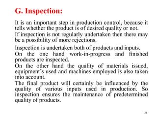 G. Inspection:
It is an important step in production control, because it
tells whether the product is of desired quality or not.
If inspection is not regularly undertaken then there may
be a possibility of more rejections.
Inspection is undertaken both of products and inputs.
On the one hand work-in-progress and finished
products are inspected.
On the other hand the quality of materials issued,
equipment’s used and machines employed is also taken
into account.
The final product will certainly be influenced by the
quality of various inputs used in production. So
inspection ensures the maintenance of predetermined
quality of products.
28
 