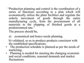 “Production planning and control is the coordination of a
series of functions according to a plan which will
economically utilize the plant facilities and regulate the
orderly movement of goods through the entire
manufacturing cycle, from the procurement of all
materials to the shipping of finished goods at a
predetermined rate.”
The process should be,
a) economical and hence needs planning.
b) validated, so as to produce products consistent with
the established specifications.
• The production schedule is planned as per the needs of
marketing.
• Planning is needed for meeting the changing economic
and social conditions, seasonal demands and market
fluctuations.
 