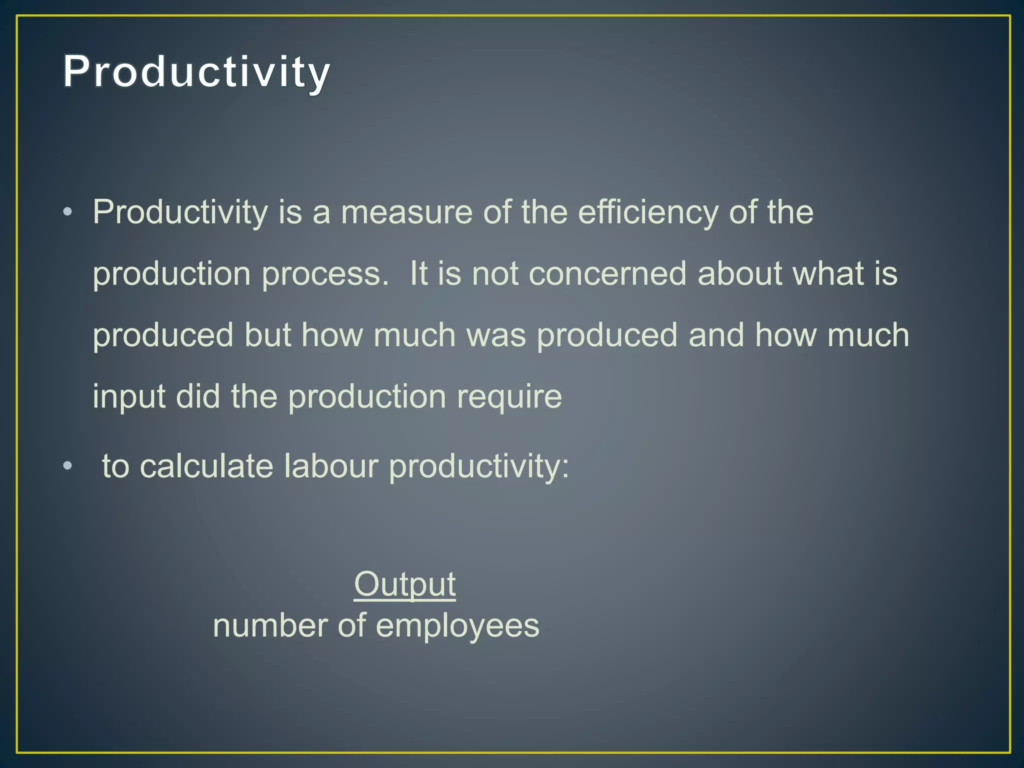 • Productivity is a measure of the efficiency of the
production process. It is not concerned about what is
produced but how much was produced and how much
input did the production require
• to calculate labour productivity:
Output
number of employees
 