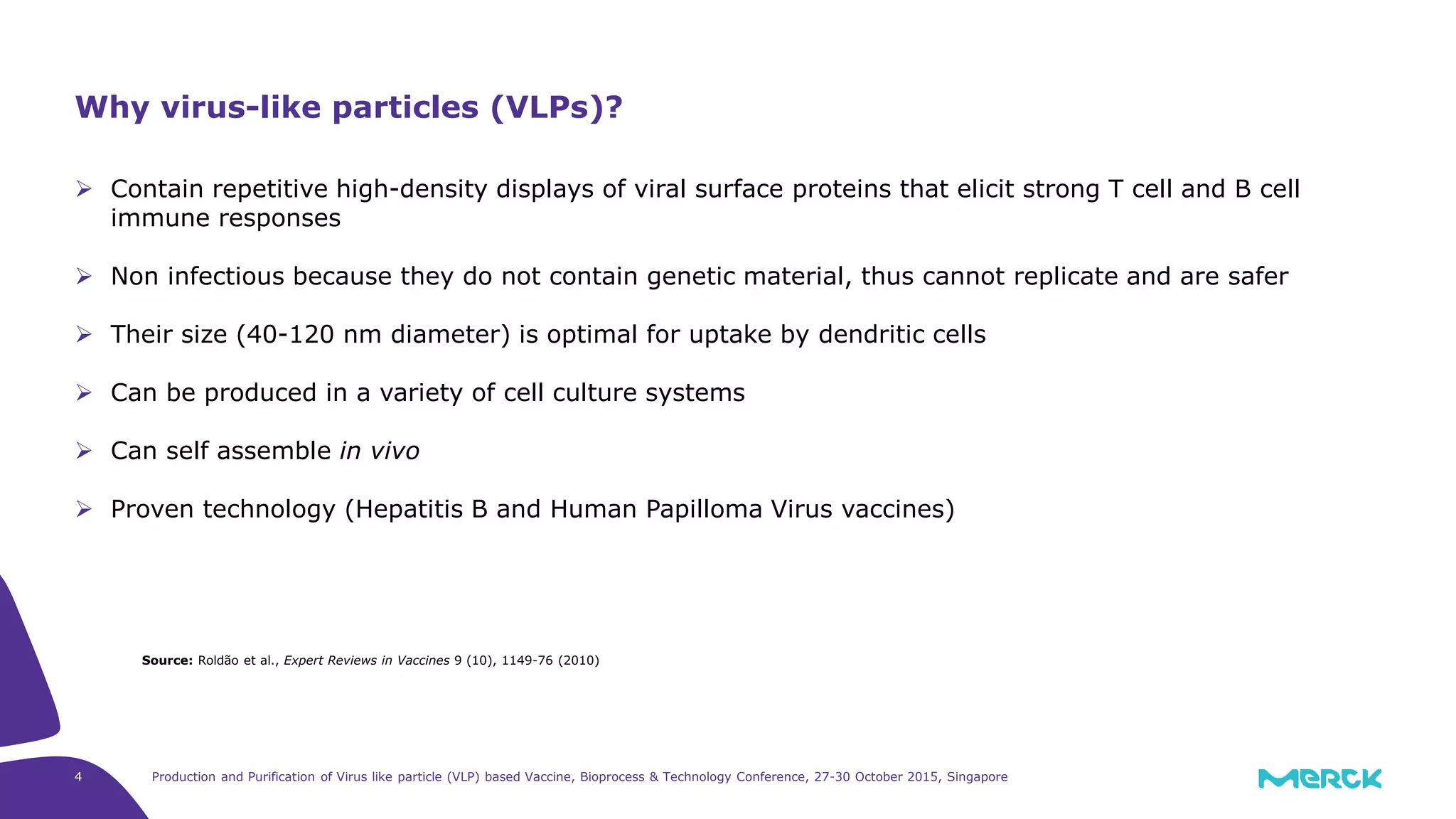 4 Production and Purification of Virus like particle (VLP) based Vaccine, Bioprocess & Technology Conference, 27-30 October 2015, Singapore
Contain repetitive high-density displays of viral surface proteins that elicit strong T cell and B cell
immune responses
Non infectious because they do not contain genetic material, thus cannot replicate and are safer
Their size (40-120 nm diameter) is optimal for uptake by dendritic cells
Can be produced in a variety of cell culture systems
Can self assemble in vivo
Proven technology (Hepatitis B and Human Papilloma Virus vaccines)
Why virus-like particles (VLPs)?
Source: Roldão et al., Expert Reviews in Vaccines 9 (10), 1149-76 (2010)
 