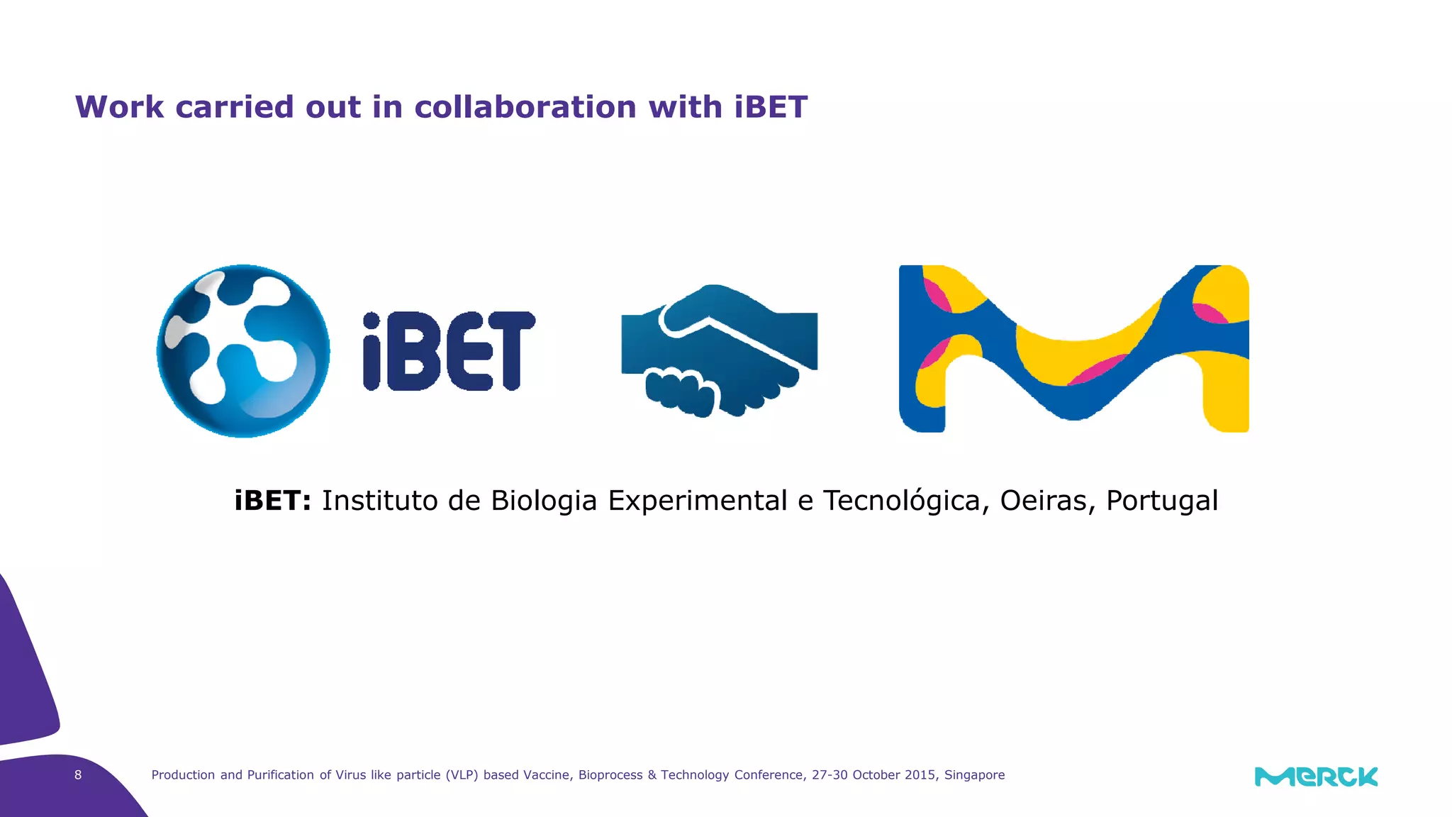 Production and Purification of Virus like particle (VLP) based Vaccine, Bioprocess & Technology Conference, 27-30 October 2015, Singapore8
Work carried out in collaboration with iBET
iBET: Instituto de Biologia Experimental e Tecnológica, Oeiras, Portugal
 