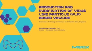 Priyabrata Pattnaik, PhD
Director – Worldwide Vaccine Initiative
Bioprocess & Technology Conference, 27-30 October 2015, Singapore
PRODUCTION ANDPRODUCTION ANDPRODUCTION ANDPRODUCTION AND
PURIFICATION OF VIRUSPURIFICATION OF VIRUSPURIFICATION OF VIRUSPURIFICATION OF VIRUS
LIKE PARTICLE (VLP)LIKE PARTICLE (VLP)LIKE PARTICLE (VLP)LIKE PARTICLE (VLP)
BASED VACCINEBASED VACCINEBASED VACCINEBASED VACCINE
 