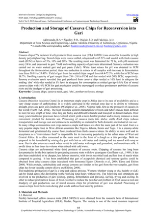 Innovative Systems Design and Engineering www.iiste.org
ISSN 2222-1727 (Paper) ISSN 2222-2871 (Online)
Vol.4, No.9, 2013-Special Issue - 2nd International Conference on Engineering and Technology Research
68
Co-published with the Faculty of Engineering and Technology of Ladoke, Akintola University of Technology, Ogbomoso-Nigeria
Production and Storage of Cassava Chips for Reconversion into
Gari
Akinwande, B.A.*, Ngoddy, P.O., Olajide, J.O. and Fakolujo, A.D.
Department of Food Science and Engineering, Ladoke Akintola University of Technology, Ogbomoso, Nigeria
* E-mail of the corresponding author: baakinwande@lautech.edu.ng; baishng@yahoo.com
Abstract
Cassava chips (7% moisture level) produced from cassava root (IITA 94/0561) was stored for 6 months in high
density polyethylene bag. Stored chips were coarse milled, rehydrated to 62.51% and seeded with fresh cassava
mash (FCM) at levels of 5%, 10% and 20%. The resulting mash was fermented for 72 hr, with pH monitored
every 24 hr, and processed to gari. Yield and swelling capacity of gari were determined. Sensory evaluation was
carried out on water soaked gari and gari paste (‘eba’). While least values for pH was obtained in FCM
throughout the fermentation period, there was reduction in values in all samples with increase in fermentation
time from 30.01 to 33.40%. Yield of gari from the seeded chips ranged from 64.4-72.3%, while that of FCM was
18.7%. Swelling capacity of gari ranged from 2.0 - 3.0 in FCM and that seeded with 20% FCM, respectively.
Sensory evaluation result revealed that gari produced from cassava chips seeded at 10% level is adequate for
making ‘eba’ while that seeded at 5% level is adequate for consumption as soaked gari (p<0.05). Use of stored
cassava chips with 10% FCM for gari production could be encouraged to reduce postharvest problem of cassava
roots and the drudgery of gari processing.
Keywords: Cassava chips, cassava mash, gari, ‘eba’, postharvest losses, storage
1. Introduction
Cassava (Manihot esculenta Crantz) is an important staple crop in Africa due to its ease of availability and as a
very cheap source of carbohydrate. It is widely cultivated in the tropical zone due to its ability to withstand
drought, pests and poor soil conditions (Wanapat et al., 2006). Nigeria ranks first as the producer of cassava in
the world (FAOSTAT, 2012). The high moisture content characteristic of roots and tubers makes them difficult
to store for any length of time. Also they are bulky and difficult to handle and transport to distant markets. Over
many years traditional processes have evolved which yield a more durable product and in many instances a more
convenient product for domestic use. Processing of cassava roots into shelve stable dried chips reduces
transportation and storage cost and enhances its availability as material for both domestic and industrial raw use.
In many village communities root crops remain a staple and hence are often the main part of the meal. Gari is a
very popular staple food in West African countries like Nigeria, Ghana, Benin and Togo. It is a creamy-white
fermented and gelatinized dry coarse flour produced from fresh cassava tubers. Its ability to store well and its
acceptance as a "convenience food" is responsible for its increasing popularity in the urban areas of West and
Central Africa. It is often consumed as the main meal in the form of a dough or a thin porridge. Both are
prepared in the household by mixing dry gari with hot or cold water and cooking and are served with soup or
stew. Gari is also eaten as a snack when mixed in cold water with sugar and groundnut, and sometimes milk. It
swells three to four times its volume when mixed with cold water.
Cassava chips are unfermented white dried products of cassava roots. Chipping of cassava has long been
documented to be the best option for processing cassava roots with low cyanogens (Graffham et al., 1999). It has
also been established to be cheaper, less labour intensive, with lower microbial load and less loss of starch when
compared to grating. It has been established that gari of acceptable chemical and sensory quality could be
obtained from dried cassava chips inoculated with fermented liquor (Oluwole et al., 2004; Ekwu and Ehirim
2008). While protein, carbohydrate and energy contents are similar in the gari from the two samples, gari from
chips has lower cyanide content (Ekwu and Ehirim, 2008).
The traditional production of gari is a long and tedious process. Women (whether young or old, healthy or sick)
can be found across the developing world working long hours without rest. The following unit operations are
involved in the production of gari: peeling, grating, fermentation and pressing, sieving, frying and cooling. In
other to reduce post-harvest losses of fresh. In other to reduce the post-harvest problem of fresh cassava root and
drudgery of gari production, use of stored cassava chips for production of gari was studied. Processing of
cassava chips from fresh roots during glut would address food security problem.
2. Materials and Methods
2.1 Material
Freshly harvested yellow cassava roots (IITA 94/0561) were obtained from the research farm of International
Institute of Tropical Agriculture (IITA), Ibadan, Nigeria. The variety is one of the most common improved
 