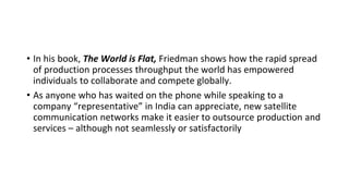 • In his book, The World is Flat, Friedman shows how the rapid spread
of production processes throughput the world has empowered
individuals to collaborate and compete globally.
• As anyone who has waited on the phone while speaking to a
company “representative” in India can appreciate, new satellite
communication networks make it easier to outsource production and
services – although not seamlessly or satisfactorily
 