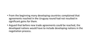 • From the beginning many developing countries complained that
agreements reached in the Uruguay round had not resulted in
significant gains for them.
• Argued that before new trade agreements could be reached, the
developed nations would have to include developing nations in the
negotiation process.
 