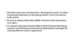 • The Doha round was nicknamed the “development round” to reflect
the growing importance of developing nations in the international
trade system.
• At Cancun, Mexico (November 2003), ministerial talks broke down
once again.
• U.S special trade representative Robert Zoellick blamed developing
countries and NGOs(associated withanti-globalization campaign) for
resisting efforts to reach an agreement
 