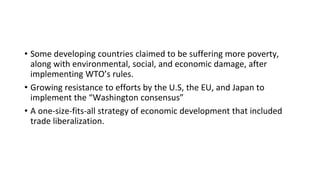 • Some developing countries claimed to be suffering more poverty,
along with environmental, social, and economic damage, after
implementing WTO’s rules.
• Growing resistance to efforts by the U.S, the EU, and Japan to
implement the “Washington consensus”
• A one-size-fits-all strategy of economic development that included
trade liberalization.
 