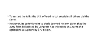 • To restart the talks the U.S. offered to cut subsidies if others did the
same.
• However, its commitment to trade seemed hollow, given that the
2002 farm bill passed by Congress had increased U.S. farm and
agribusiness support by $70 billion.
 