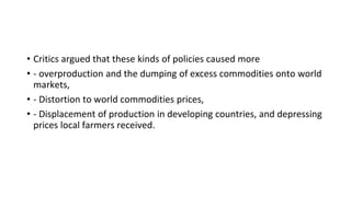 • Critics argued that these kinds of policies caused more
• - overproduction and the dumping of excess commodities onto world
markets,
• - Distortion to world commodities prices,
• - Displacement of production in developing countries, and depressing
prices local farmers received.
 