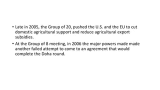• Late in 2005, the Group of 20, pushed the U.S. and the EU to cut
domestic agricultural support and reduce agricultural export
subsidies.
• At the Group of 8 meeting, in 2006 the major powers made made
another failed attempt to come to an agreement that would
complete the Doha round.
 