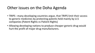 Other issues on the Doha Agenda
• TRIPS : many developing countries argue, that TRIPS limit their access
to generic medicines by protecting patents held mainly by U.S
companies (Patent Rights vs Patient Rights)
• Allowing developing nations to produce cheaper generic drug would
hurt the profit of major drug manufacturers.
 