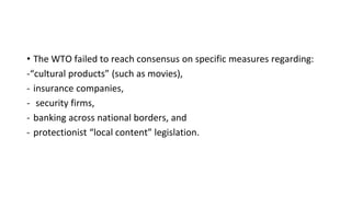 • The WTO failed to reach consensus on specific measures regarding:
-“cultural products” (such as movies),
- insurance companies,
- security firms,
- banking across national borders, and
- protectionist “local content” legislation.
 