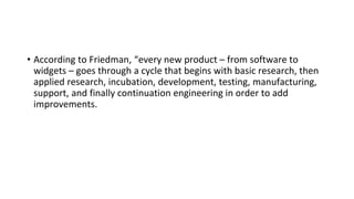 • According to Friedman, “every new product – from software to
widgets – goes through a cycle that begins with basic research, then
applied research, incubation, development, testing, manufacturing,
support, and finally continuation engineering in order to add
improvements.
 