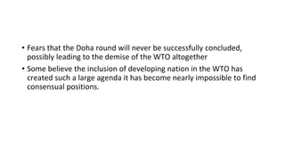 • Fears that the Doha round will never be successfully concluded,
possibly leading to the demise of the WTO altogether
• Some believe the inclusion of developing nation in the WTO has
created such a large agenda it has become nearly impossible to find
consensual positions.
 