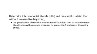 • Heterodox interventionist liberals (HILs) and mercantilists claim that
without an assertive hegemon,
• the globalization of trade has made it too difficult for states to reconcile trade
liberalization with domestic pressures for protection from trade’s dislocating
effects.
 