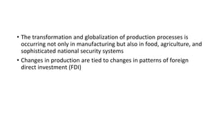 • The transformation and globalization of production processes is
occurring not only in manufacturing but also in food, agriculture, and
sophisticated national security systems
• Changes in production are tied to changes in patterns of foreign
direct investment (FDI)
 