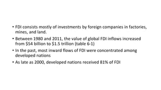 • FDI consists mostly of investments by foreign companies in factories,
mines, and land.
• Between 1980 and 2011, the value of global FDI inflows increased
from $54 billion to $1.5 trillion (table 6-1)
• In the past, most inward flows of FDI were concentrated among
developed nations
• As late as 2000, developed nations received 81% of FDI
 